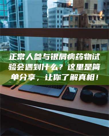 长兴正常人参与银屑病药物试验会遇到什么？这里是简单分享，让你了解真相！ 第1张
