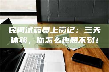 长兴民间试药员上岗记：三天体验，你怎么也想不到！ 第1张