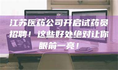长兴江苏医药公司开启试药员招聘！这些好处绝对让你眼前一亮！ 第1张