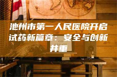 长兴池州市第一人民医院开启试药新篇章：安全与创新并重 第1张