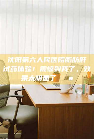 长兴沈阳第六人民医院脂肪肝试药体验!震惊到我了,效果太明显了💪 第1张 长兴沈阳第六人民医院脂肪肝试药体验!震惊到我了,效果太明显了💪 第1张