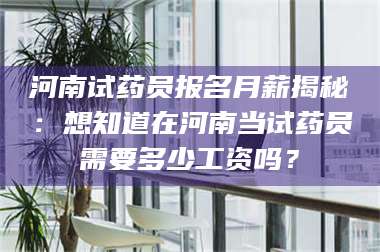 长兴河南试药员报名月薪揭秘：想知道在河南当试药员需要多少工资吗？ 第1张