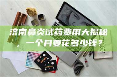 长兴济南鼻炎试药费用大揭秘,一个月要花多少钱? 第1张 长兴济南鼻炎试药费用大揭秘,一个月要花多少钱? 第1张