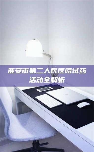 长兴淮安市第二人民医院试药活动全解析 第1张 长兴淮安市第二人民医院试药活动全解析 第1张