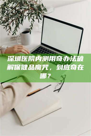 长兴深圳医院内测用奇办法破解保健品魔咒，到底奇在哪？ 第1张