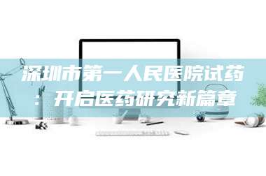 长兴深圳市第一人民医院试药：开启医药研究新篇章 第1张