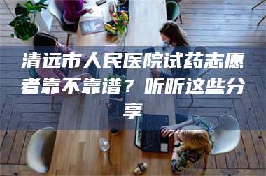 长兴清远市人民医院试药志愿者靠不靠谱?听听这些分享 第1张 长兴清远市人民医院试药志愿者靠不靠谱?听听这些分享 第1张