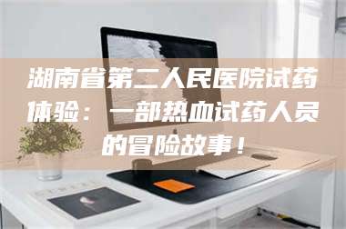 长兴湖南省第二人民医院试药体验：一部热血试药人员的冒险故事！ 第1张