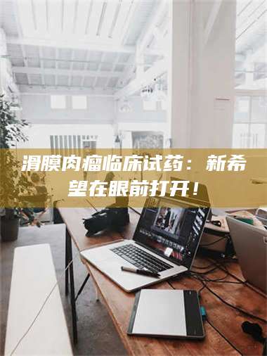 长兴滑膜肉瘤临床试药：新希望在眼前打开！ 第1张