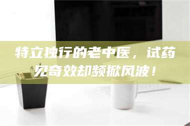 长兴特立独行的老中医,试药见奇效却频掀风波! 第1张 长兴特立独行的老中医,试药见奇效却频掀风波! 第1张