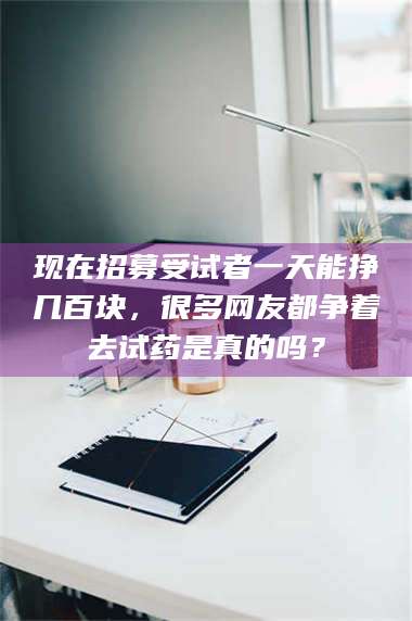 长兴现在招募受试者一天能挣几百块，很多网友都争着去试药是真的吗？ 第1张