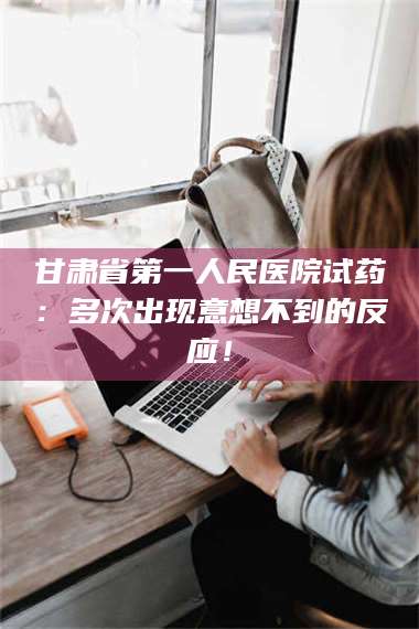 长兴甘肃省第一人民医院试药：多次出现意想不到的反应！ 第1张