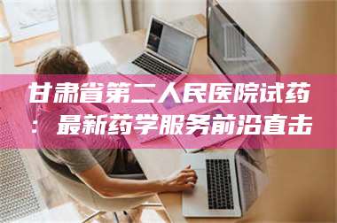 长兴甘肃省第二人民医院试药：最新药学服务前沿直击 第1张