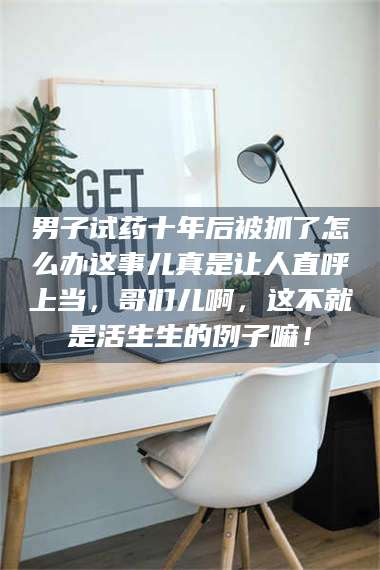 长兴男子试药十年后被抓了怎么办这事儿真是让人直呼上当，哥们儿啊，这不就是活生生的例子嘛！ 第1张