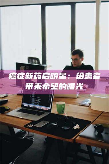 长兴***新药启明星：给患者带来希望的曙光 第1张