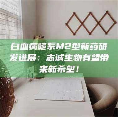长兴白血病髓系M2型新药研发进展：志诚生物有望带来新希望！ 第1张