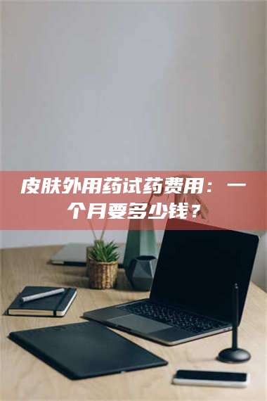 长兴皮肤外用药试药费用：一个月要多少钱？ 第1张