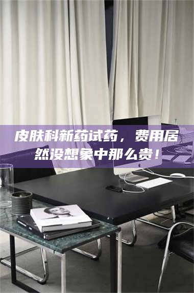 长兴皮肤科新药试药，费用居然没想象中那么贵！ 第1张