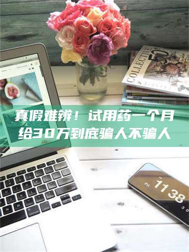 长兴真假难辨！试用药一个月给30万到底骗人不骗人 第1张