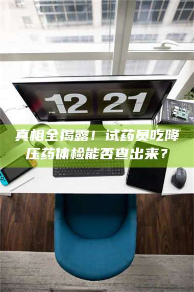 长兴真相全揭露！试药员吃降压药体检能否查出来？ 第1张