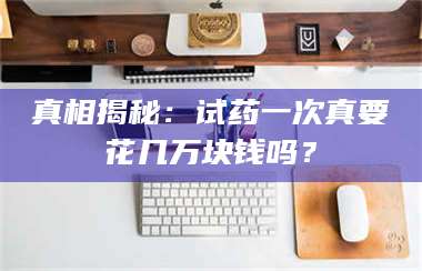 长兴真相揭秘：试药一次真要花几万块钱吗？ 第1张