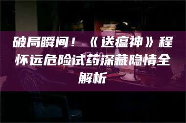长兴破局瞬间！《送瘟神》程怀远危险试药深藏隐情全解析 第1张