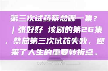 长兴第三次试药蔡总哪一集？｜张好好 该剧的第26集，蔡总第三次试药失败，迎来了人生的重要转折点。 第1张