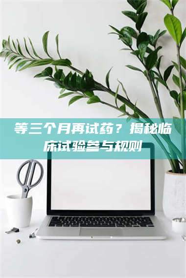 长兴等三个月再试药?揭秘临床试验参与规则 第1张 长兴等三个月再试药?揭秘临床试验参与规则 第1张