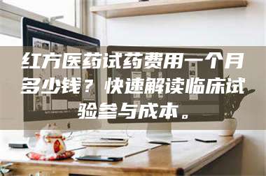 长兴红方医药试药费用一个月多少钱？快速解读临床试验参与成本。 第1张