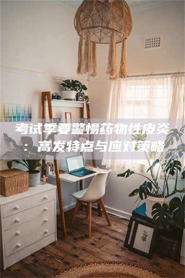 长兴考试季要警惕药物性皮炎：高发特点与应对策略 第1张