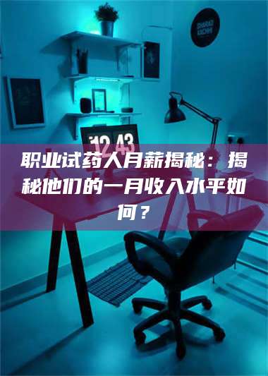 长兴职业试药人月薪揭秘:揭秘他们的一月收入水平如何? 第1张 长兴职业试药人月薪揭秘:揭秘他们的一月收入水平如何? 第1张