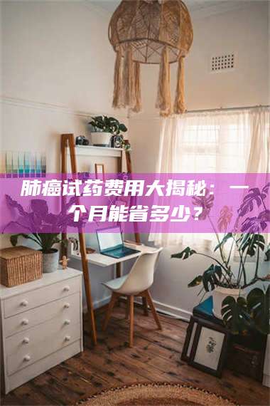 长兴肺癌试药费用大揭秘：一个月能省多少？ 第1张