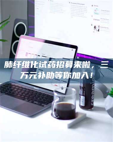 长兴肺纤维化试药招募来啦，三万元补助等你加入！ 第1张