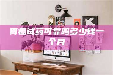 长兴胃癌试药可靠吗多少钱一个月 第1张 长兴胃癌试药可靠吗多少钱一个月 第1张