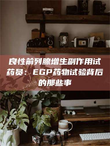 长兴良性前列腺增生副作用试药员：EGP药物试验背后的那些事 第1张