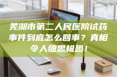 长兴芜湖市第二人民医院试药事件到底怎么回事？真相令人细思极恐！ 第1张