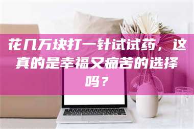 长兴花几万块打一针试试药，这真的是幸福又痛苦的选择吗？ 第1张