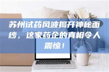 长兴苏州试药风波揭开神秘面纱，这家药企的真相令人震惊！ 第1张