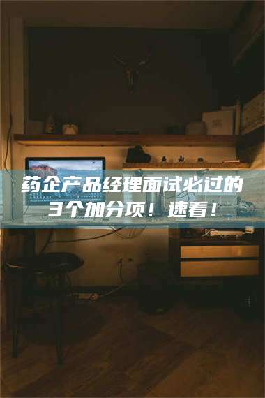 长兴药企产品经理面试必过的3个加分项！速看！ 第1张