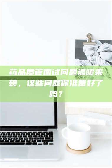 长兴药品质管面试问题温暖来袭，这些问题你准备好了吗？ 第1张