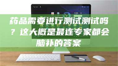 长兴药品需要进行测试测试吗?这大概是最连专家都会脑补的答案 第1张 长兴药品需要进行测试测试吗?这大概是最连专家都会脑补的答案 第1张