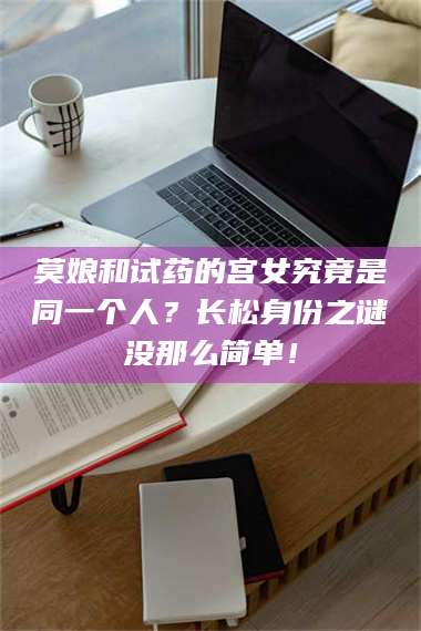 长兴莫娘和试药的宫女究竟是同一个人?长松身份之谜没那么简单! 第1张 长兴莫娘和试药的宫女究竟是同一个人?长松身份之谜没那么简单! 第1张