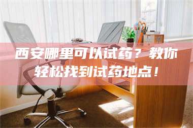 长兴西安哪里可以试药？教你轻松找到试药地点！ 第1张