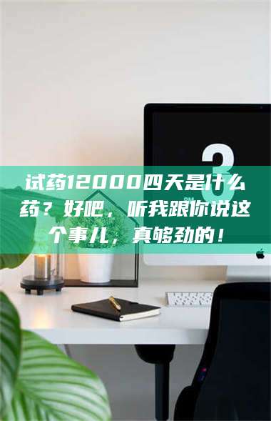 长兴试药12000四天是什么药？好吧，听我跟你说这个事儿，真够劲的！ 第1张