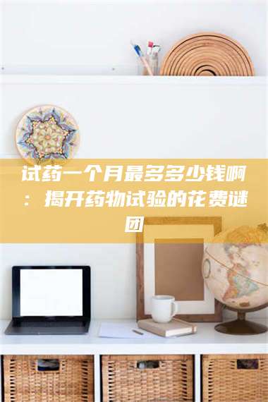 长兴试药一个月最多多少钱啊：揭开药物试验的花费谜团 第1张