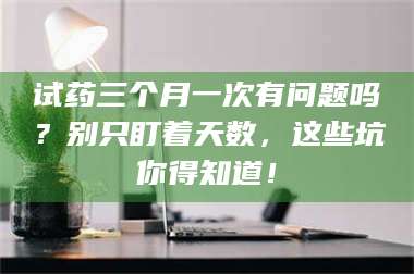 长兴试药三个月一次有问题吗？别只盯着天数，这些坑你得知道！ 第1张