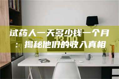 长兴试药人一天多少钱一个月：揭秘他们的收入真相 第1张