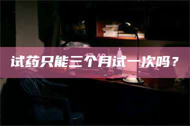 长兴试药只能三个月试一次吗？ 第1张