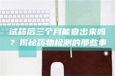 长兴试药后三个月能查出来吗？揭秘药物检测的那些事 第1张