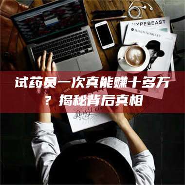 长兴试药员一次真能赚十多万？揭秘背后真相 第1张